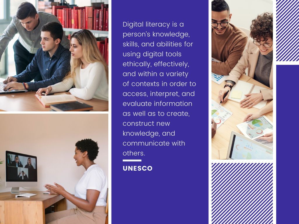 Text description by UNESCO. Digital literacy is a person’s knowledge, skills, and abilities for using digital tools ethically, effectively, and within a variety of contexts in order to access, interpret, and evaluate information as well as to create, construct new knowledge, and communicate with others. ​ UNESCO